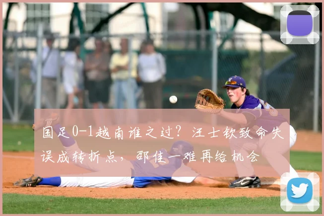 国足0-1越南谁之过？汪士钦致命失误成转折点，邵佳一难再给机会
