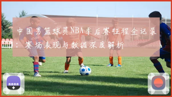 中国男篮球员NBA季后赛征程全记录:赛场表现与数据深度解析