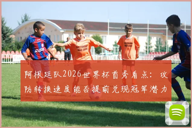 阿根廷队2026世界杯首秀看点：攻防转换速度能否提前兑现冠军潜力