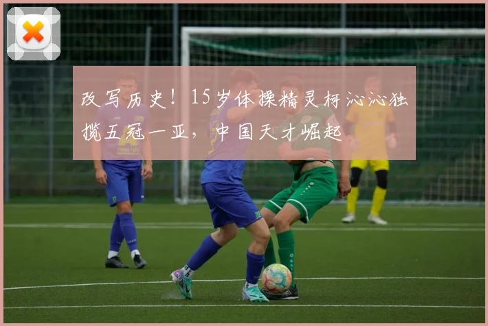 改写历史!15岁体操精灵柯沁沁独揽五冠一亚,中国天才崛起