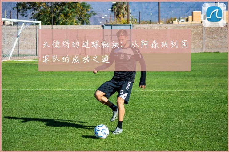 米德玛的进球秘诀:从阿森纳到国家队的成功之道