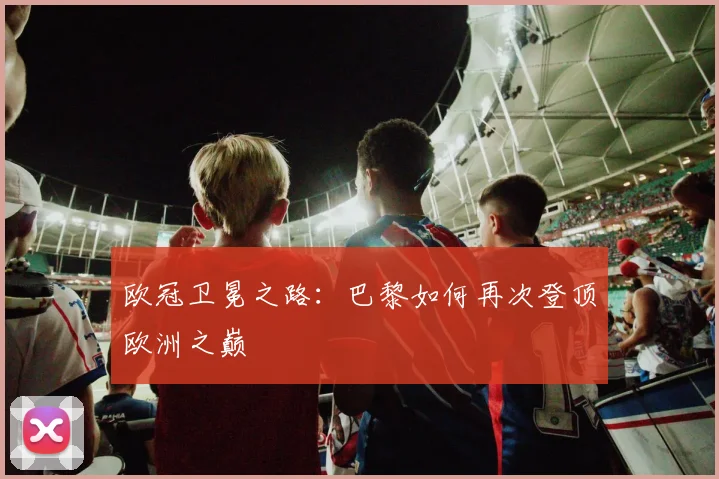 欧冠卫冕之路:巴黎如何再次登顶欧洲之巅