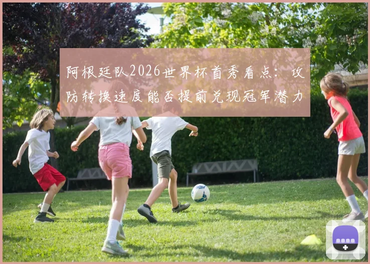 阿根廷队2026世界杯首秀看点:攻防转换速度能否提前兑现冠军潜力