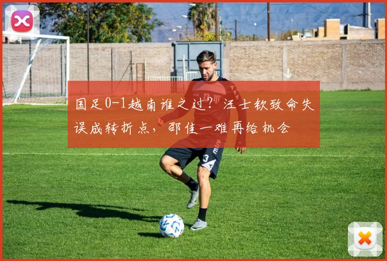 国足0-1越南谁之过?汪士钦致命失误成转折点,邵佳一难再给机会