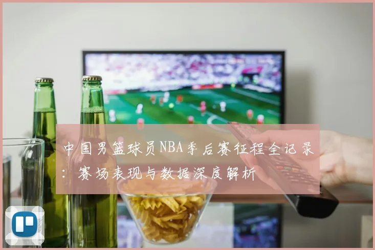 中国男篮球员NBA季后赛征程全记录：赛场表现与数据深度解析