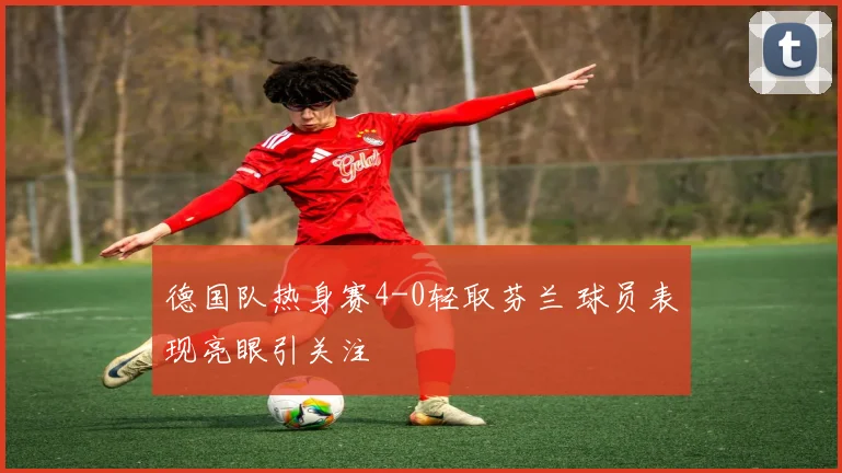 德国队热身赛4-0轻取芬兰 球员表现亮眼引关注