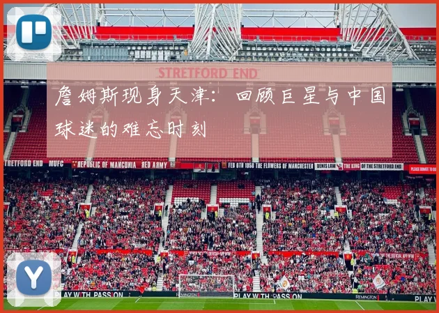 詹姆斯现身天津:回顾巨星与中国球迷的难忘时刻