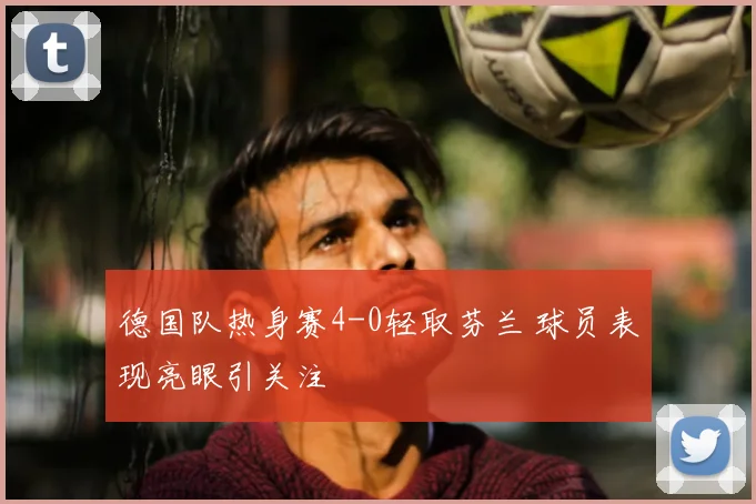 德国队热身赛4-0轻取芬兰 球员表现亮眼引关注