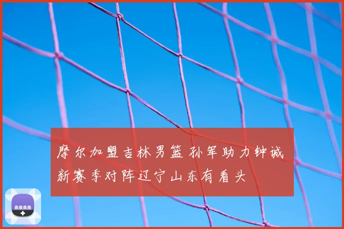 摩尔加盟吉林男篮 孙军助力钟诚 新赛季对阵辽宁山东有看头