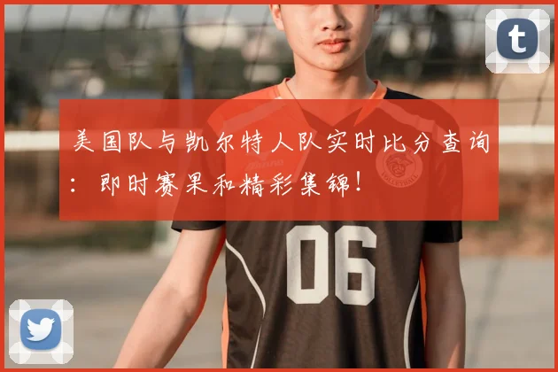 美国队与凯尔特人队实时比分查询:即时赛果和精彩集锦!