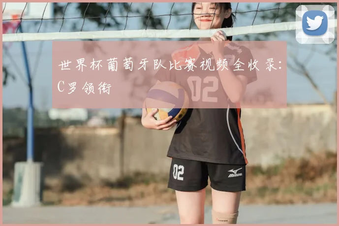 世界杯葡萄牙队比赛视频全收录：C罗领衔
