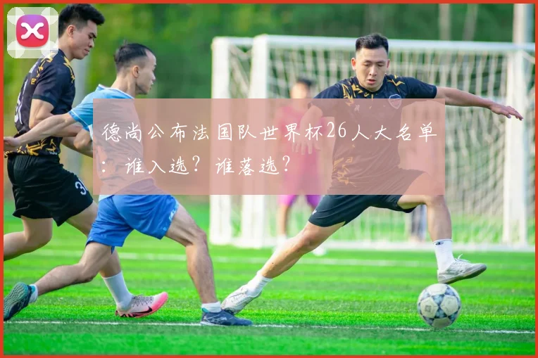 德尚公布法国队世界杯26人大名单：谁入选？谁落选？