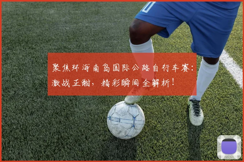 聚焦环海南岛国际公路自行车赛：激战正酣，精彩瞬间全解析！