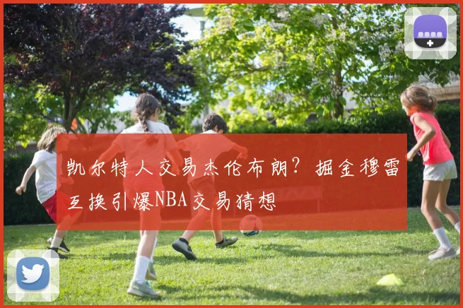 凯尔特人交易杰伦布朗？掘金穆雷互换引爆NBA交易猜想