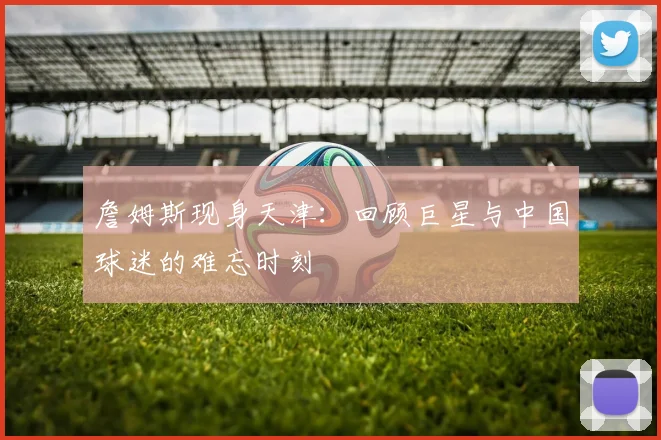詹姆斯现身天津:回顾巨星与中国球迷的难忘时刻